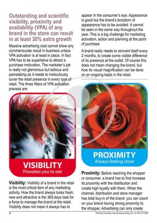 Outstanding and scientific                        appear in the consumer’s eye. Appearance
visibility, proximity and                         is good but the brand’s boredom of
                                                  appearance has to be avoided. It cannot
availability (VPA) of any                         be seen in the same way throughout the
brand in the store can result                     year. This is a big challenge for marketing
in at least 30% extra growth                      activation, action and planning at the point
Massive advertising cost cannot show any          of purchase
commensurate result in business unless            A brand really needs to reinvent itself every
VPA activation is at least in place. In fact      2 months, to create some visible difference
VPA has to be superlative to attract a            of its presence at the outlet. Of course this
purchase motivation. The marketer’s job           does not mean changing the brand, but
is really not glamorous but tedious and           how its visual magnification can be done
painstaking as it needs to meticulously           on an ongoing basis in the retail.
cover the retail presence in every type of
retail. The three filters of VPA activation
process are:




                                                  Proximity: Before reaching the shopper
                                                  or consumer, a brand has to first increase
Visibility: Visibility of a brand in the retail   its proximity with the distribution and
is the most critical item of any marketing        create high loyalty with them. When the
activity. How the brand always looks fresh,       channel, distribution and store manager
new and attractive is the 365-days task for       has total buy-in of the brand, you can count
a force to manage the brand at the retail.        on your brand having strong proximity to
Visibility does not mean it always has to         the shopper. Advertising can only create
04                                                         ©Shining Consulting: www.shiningconsulting.com +91-80-4127 6999
 