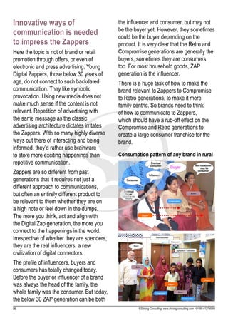Innovative ways of                            the influencer and consumer, but may not
                                              be the buyer yet. However, they sometimes
communication is needed                       could be the buyer depending on the
to impress the Zappers                        product. It is very clear that the Retro and
Here the topic is not of brand or retail      Compromise generations are generally the
promotion through offers, or even of          buyers, sometimes they are consumers
electronic and press advertising. Young       too. For most household goods, ZAP
Digital Zappers, those below 30 years of      generation is the influencer.
age, do not connect to such backdated         There is a huge task of how to make the
communication. They like symbolic             brand relevant to Zappers to Compromise
provocation. Using new media does not         to Retro generations, to make it more
make much sense if the content is not         family centric. So brands need to think
relevant. Repetition of advertising with      of how to communicate to Zappers,
the same message as the classic               which should have a rub-off effect on the
advertising architecture dictates irritates   Compromise and Retro generations to
the Zappers. With so many highly diverse      create a large consumer franchise for the
ways out there of interacting and being       brand.
informed, they’d rather use brainware
to store more exciting happenings than        Consumption pattern of any brand in rural
repetitive communication.
Zappers are so different from past
generations that it requires not just a
different approach to communications,
but often an entirely different product to
be relevant to them whether they are on
a high note or feel down in the dumps.
The more you think, act and align with
the Digital Zap generation, the more you
connect to the happenings in the world.
Irrespective of whether they are spenders,
they are the real influencers, a new
civilization of digital connectors.
The profile of influencers, buyers and
consumers has totally changed today.
Before the buyer or influencer of a brand
was always the head of the family, the
whole family was the consumer. But today,
the below 30 ZAP generation can be both
06                                                     ©Shining Consulting: www.shiningconsulting.com +91-80-4127 6999
 