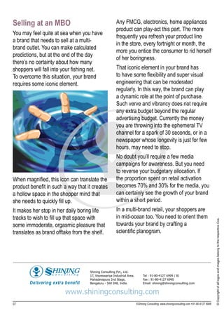 Selling at an MBO                                      Any FMCG, electronics, home appliances
                                                       product can play-act this part. The more
You may feel quite at sea when you have
                                                       frequently you refresh your product line
a brand that needs to sell at a multi-
                                                       in the store, every fortnight or month, the
brand outlet. You can make calculated
                                                       more you entice the consumer to rid herself
predictions, but at the end of the day
                                                       of her boringness.
there’s no certainty about how many
shoppers will fall into your fishing net.              That iconic element in your brand has
To overcome this situation, your brand                 to have some flexibility and super visual
requires some iconic element.                          engineering that can be moderated
                                                       regularly. In this way, the brand can play
                                                       a dynamic role at the point of purchase.
                                                       Such verve and vibrancy does not require
                                                       any extra budget beyond the regular
                                                       advertising budget. Currently the money
                                                       you are throwing into the ephemeral TV
                                                       channel for a spark of 30 seconds, or in a
                                                       newspaper whose longevity is just for few
                                                       hours, may need to stop.
                                                       No doubt you’ll require a few media
                                                       campaigns for awareness. But you need
                                                       to reverse your budgetary allocation. If
When magnified, this icon can translate the            the proportion spent on retail activation
product benefit in such a way that it creates          becomes 70% and 30% for the media, you
a hollow space in the shopper mind that                can certainly see the growth of your brand
she needs to quickly fill up.                          within a short period.
It makes her stop in her daily boring life             In a multi-brand retail, your shoppers are
tracks to wish to fill up that space with              in mid-ocean too. You need to orient them                                          © Copyright of all logos and images belong to the respective Cos.

some immoderate, orgasmic pleasure that                towards your brand by crafting a
translates as brand offtake from the shelf.            scientific planogram.




                                    Shining Consulting Pvt., Ltd.
                                    17, Visveswariya Industrial Area,        Tel : 91-80-4127 6999 / 81
                                    Mahadevapura 2nd Stage,                  Fax : 91-80-4127 6990
                                    Bengaluru - 560 048, India.              Email: shining@shiningconsulting.com


                        www.shiningconsulting.com
07                                                                      ©Shining Consulting: www.shiningconsulting.com +91-80-4127 6999
 