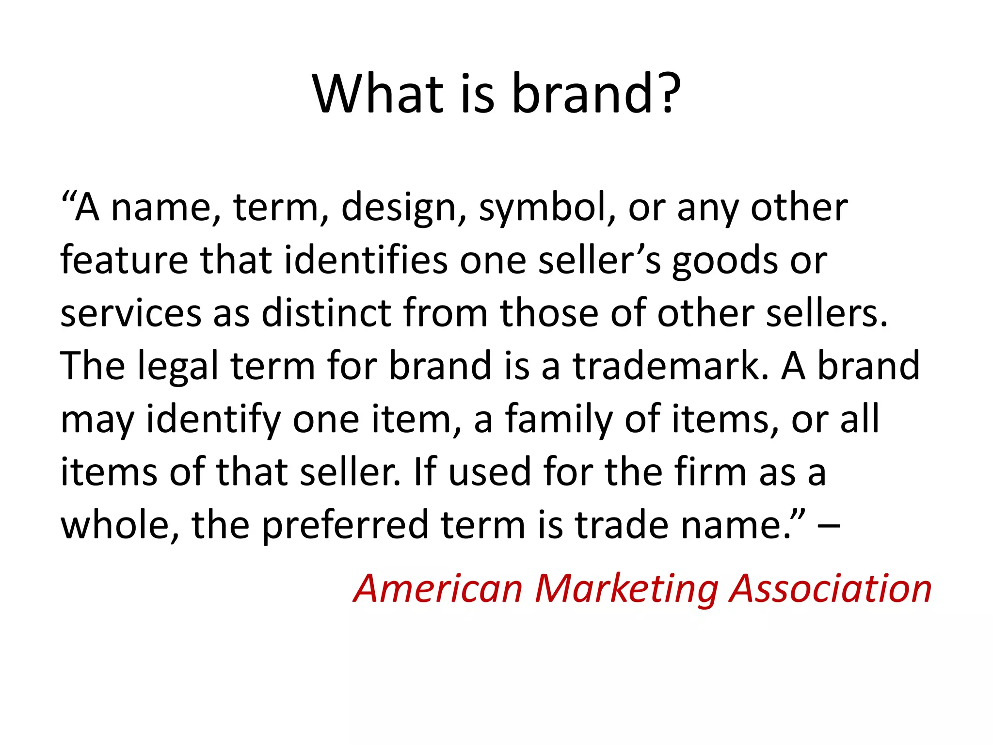 What is brand?
“A name, term, design, symbol, or any other
feature that identifies one seller’s goods or
services as distinct from those of other sellers.
The legal term for brand is a trademark. A brand
may identify one item, a family of items, or all
items of that seller. If used for the firm as a
whole, the preferred term is trade name.” –
American Marketing Association
 
