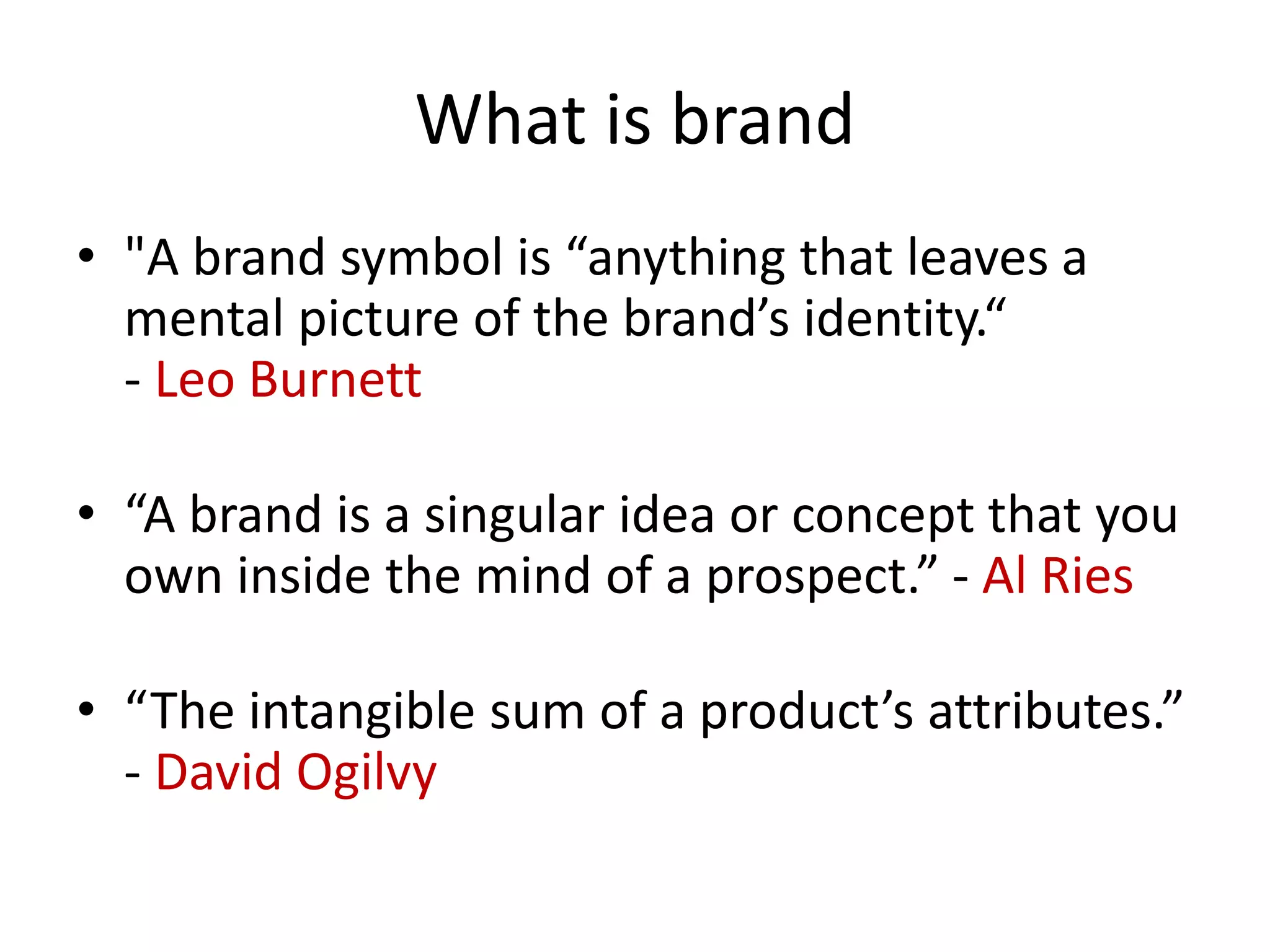 • "A brand symbol is “anything that leaves a
mental picture of the brand’s identity.“
- Leo Burnett
• “A brand is a singular idea or concept that you
own inside the mind of a prospect.” - Al Ries
• “The intangible sum of a product’s attributes.”
- David Ogilvy
What is brand
 