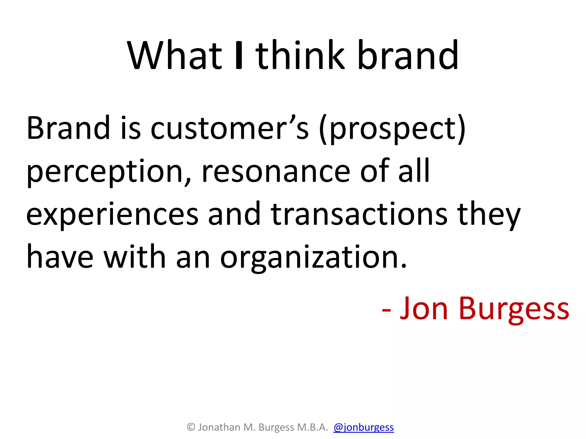What I think brand
Brand is customer’s (prospect)
perception, resonance of all
experiences and transactions they
have with an organization.
- Jon Burgess
© Jonathan M. Burgess M.B.A. @jonburgess
 