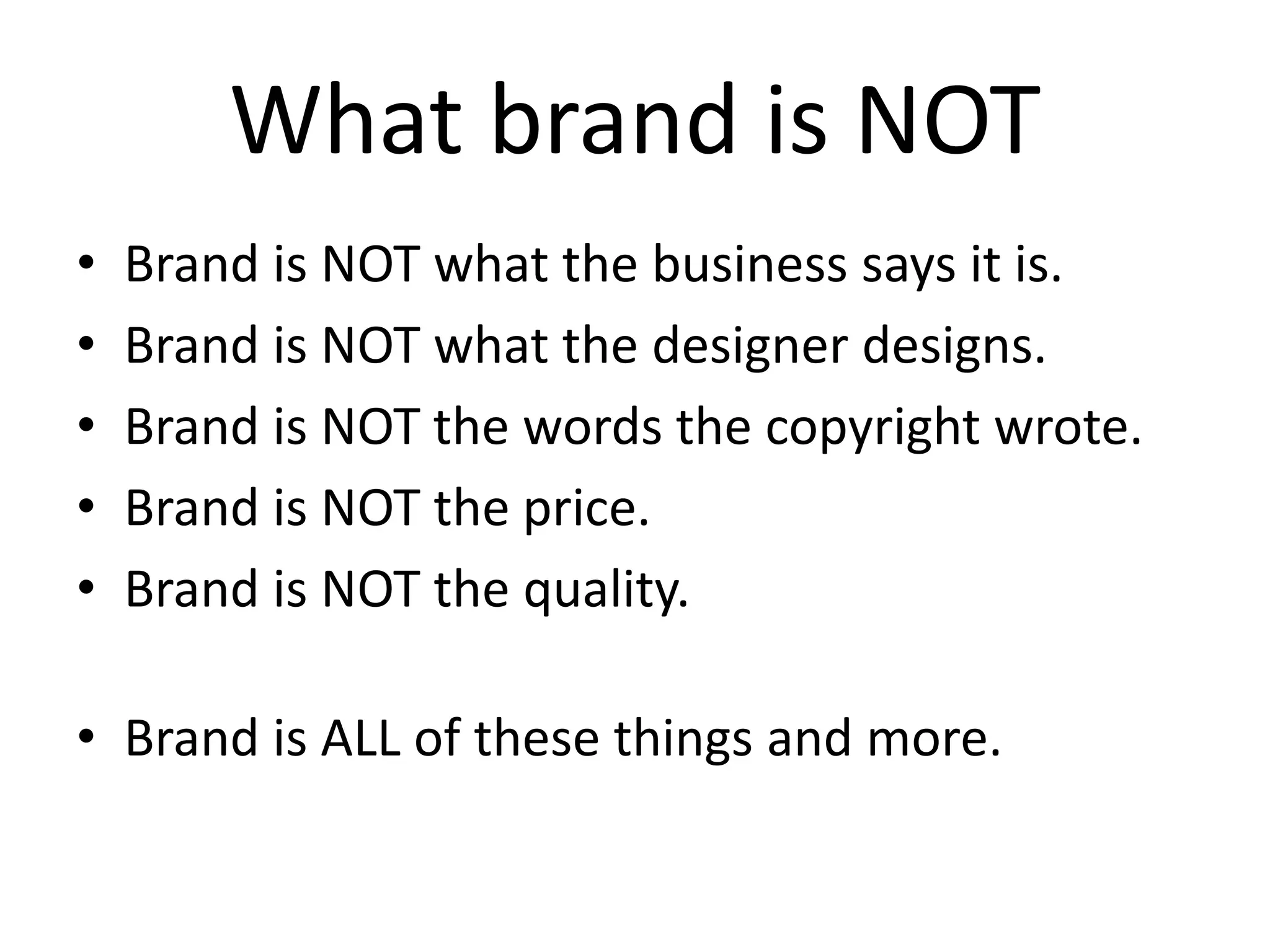 What brand is NOT
• Brand is NOT what the business says it is.
• Brand is NOT what the designer designs.
• Brand is NOT the words the copyright wrote.
• Brand is NOT the price.
• Brand is NOT the quality.
• Brand is ALL of these things and more.
 