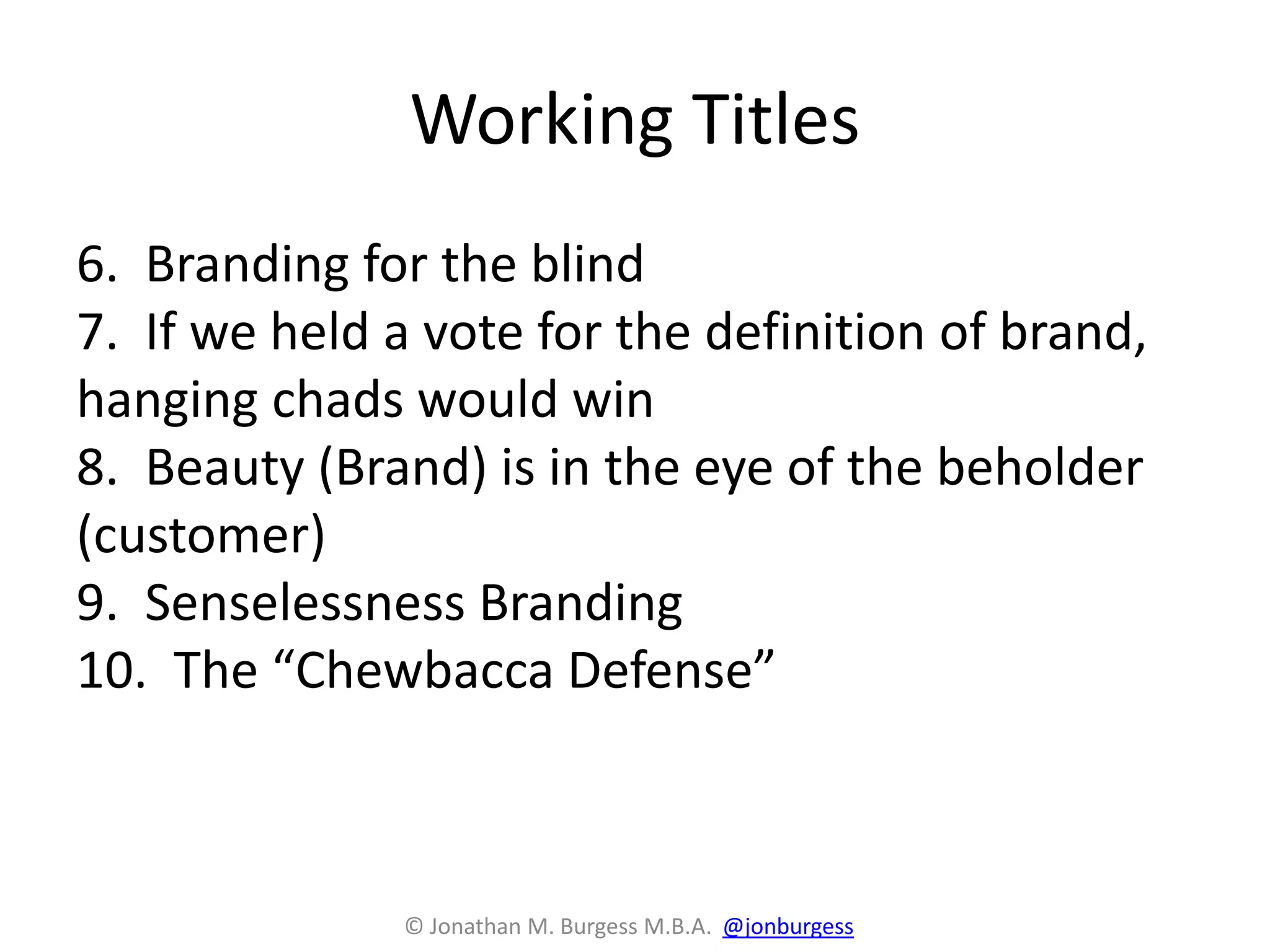 Working Titles
6. Branding for the blind
7. If we held a vote for the definition of brand,
hanging chads would win
8. Beauty (Brand) is in the eye of the beholder
(customer)
9. Senselessness Branding
10. The “Chewbacca Defense”
© Jonathan M. Burgess M.B.A. @jonburgess
 