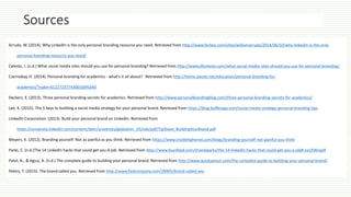 Sources
Arruda, W. (2014). Why LinkedIn is the only personal branding resource you need. Retrieved from http://www.forbes.com/sites/williamarruda/2014/06/10/why-linkedin-is-the-only-
personal-branding-resource-you-need/
Celeste, J. (n.d.) What social media sites should you use for personal branding? Retrieved from http://www.jillceleste.com/what-social-media-sites-should-you-use-for-personal-branding/
Czernobay, H. (2014). Personal branding for academics - what's it all about? Retrieved from http://home.passle.net/education/personal-branding-for-
academics/?nabe=6122723774300160%3A0
Deckers, E. (2013). Three personal branding secrets for academics. Retrieved from http://www.personalbrandingblog.com/three-personal-branding-secrets-for-academics/
Lee, K. (2015). The 5 keys to building a social media strategy for your personal brand. Retrieved from https://blog.bufferapp.com/social-media-strategy-personal-branding-tips
LinkedIn Corporation. (2013). Build your personal brand on LinkedIn. Retrieved from
https://university.linkedin.com/content/dam/university/global/en_US/site/pdf/TipSheet_BuildingYourBrand.pdf
Meyers, K. (2012). Branding yourself: Not as painful as you think. Retrieved from https://www.insidehighered.com/blogs/branding-yourself-not-painful-you-think
Parks, C. (n.d.)The 14 LinkedIn hacks that could get you A job. Retrieved from http://www.buzzfeed.com/chanelparks/the-14-linkedin-hacks-that-could-get-you-a-job#.oa1XWvypR
Patel, N., & Agius, A. (n.d.) The complete guide to building your personal brand. Retrieved from http://www.quicksprout.com/the-complete-guide-to-building-your-personal-brand/
Peters, T. (2015). The brand called you. Retrieved from http://www.fastcompany.com/28905/brand-called-you
 