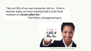 “We are CEOs of our own companies: Me Inc. To be in
business today, our most important job is to be head
marketer of a brand called You.”
~ Tom Peters, management guru
Image from: http://www.letstalkaboutwork.tv/the-future-of-personal-branding/
 