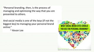 “Personal branding, then, is the process of
managing and optimizing the way that you are
presented to others.
And social media is one of the keys (if not the
biggest key) to managing your personal brand
online.”
~ Kevan Lee
Image from: http://www.jillceleste.com/what-social-media-sites-should-you-use-for-personal-branding/
 