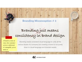 Branding needs consistent visual language to unify all the various
facets of a company but creating a brand is not purely down to visual
language and branded assets.
A brand is a tone of
voice, how customer
service is delivered,
it’s intangible, yet we
notice it
Branding just means
consistency in brand design
Branding Misconception # 3
 