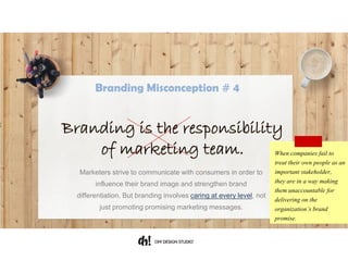 Marketers strive to communicate with consumers in order to influence
their brand image and strengthen brand differentiation. But branding
involves caring at every level, not just promoting promising marketing
messages.
When companies fail to
treat their own people as an
important stakeholder,
they are in a way making
them unaccountable for
delivering on the
organization’s brand
promise.
Branding is the responsibility
of marketing team.
Branding Misconception # 4
 