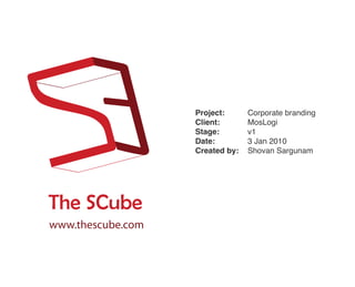 Project:      Corporate branding
                   Client:       MosLogi
                   Stage:        v1
                   Date:         3 Jan 2010
                   Created by:   Shovan Sargunam




The SCube
www.thescube.com
 