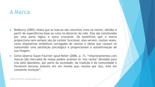 A Marca
 Bedburry (2002) relata que as marcas são conceitos vivos na mente, obtidos a
partir de experiências boas ou ruins no decorrer da vida. Elas são constituídas
por uma parte lógica e outra irracional. Os benefícios que a marca
proporciona nem sempre são de caráter funcional, elas servem, muitas vezes,
como dispositivos simbólicos carregados de valores e ideias que causam no
consumidor uma satisfação psicológica e proporcionam a autoafirmação de
sua imagem.
 Como observa Susan Fournier apud Keller (2006, p. 7), “relacionamentos com
marcas [de mercado] de massa podem acalmar os „eus vazios‟ deixados para
trás pelo abandono, por parte da sociedade, da tradição e da comunidade e
fornecem âncoras estáveis em um mundo que, exceto por isso, está em
constante mutação”.
Professor-Danilo Pires- danilospires@gmail.com
 