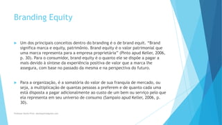 Branding Equity
 Um dos principais conceitos dentro do branding é o de brand equit. “Brand
significa marca e equity, patrimônio. Brand equity é o valor patrimonial que
uma marca representa para a empresa proprietária” (Pinto apud Keller, 2006,
p. 30). Para o consumidor, brand equity é o quanto ele se dispõe a pagar a
mais devido à síntese da experiência positiva de valor que a marca lhe
assegura, com base no passado da mesma e na perspectiva do futuro.
 Para a organização, é a somatória do valor de sua franquia de mercado, ou
seja, a multiplicação de quantas pessoas a preferem e de quanto cada uma
está disposta a pagar adicionalmente ao custo de um bem ou serviço pelo que
ela representa em seu universo de consumo (Sampaio apud Keller, 2006, p.
30).
Professor-Danilo Pires- danilospires@gmail.com
 