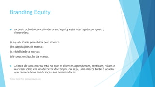 Branding Equity
 A construção do conceito de brand equity está interligada por quatro
dimensões:
(a) qual- idade percebida pelo cliente;
(b) associações de marca;
(c) fidelidade à marca;
(d) conscientização da marca.
 A força de uma marca está no que os clientes aprenderam, sentiram, viram e
ouviram sobre ela no decorrer do tempo, ou seja, uma marca forte é aquela
que remete boas lembranças aos consumidores.
Professor-Danilo Pires- danilospires@gmail.com
 
