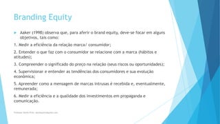 Branding Equity
 Aaker (1998) observa que, para aferir o brand equity, deve-se focar em alguns
objetivos, tais como:
1. Medir a eficiência da relação marca/ consumidor;
2. Entender o que faz com o consumidor se relacione com a marca (hábitos e
atitudes);
3. Compreender o significado do preço na relação (seus riscos ou oportunidades);
4. Supervisionar e entender as tendências dos consumidores e sua evolução
econômica;
5. Apreender como a mensagem de marcas intrusas é recebida e, eventualmente,
remunerada;
6. Medir a eficiência e a qualidade dos investimentos em propaganda e
comunicação.
Professor-Danilo Pires- danilospires@gmail.com
 
