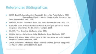 Referencias Bibliográficas
 AAKER, David A. Como Construir Marcas Lí- deres. São Paulo: Futura, 2000.
______________. Marcas Brand Equity – geren- ciando o valor de marca. São
Paulo: Negócio Edi- tora, 1998.
 BARTHES, Roland. Sistema da Moda. São Paulo: Editora Nacional: USP, 1979.
 BEDBURRY, Scott. O Novo Mundo das Marcas: 8 princípios para a sua marca
conquistar a liderança. Rio de Janeiro: Campos, 2002.
 CALKINS, Tim. Branding. São Paulo: Atlas, 2006.
 COBRA, Marcos. Marketing e Moda. São Paulo: Senac São Paulo, 2007.
 EMBACHER, Airton. Moda e identidade: a con- strução de um estilo próprio.
São Paulo: Anhembi Morumbi, 1999.
 ERNER, Guilherme. Vítimas da Moda? – como a criamos, por que a seguimos.
São Paulo: Editora Senac São Paulo, 2005.
Professor-Danilo Pires- danilospires@gmail.com
 
