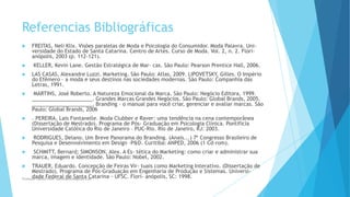 Referencias Bibliográficas
 FREITAS, Neli Klix. Visões paralelas de Moda e Psicologia do Consumidor. Moda Palavra. Uni-
versidade do Estado de Santa Catarina. Centro de Artes. Curso de Moda. Vol. 2, n. 2. Flori-
anópolis, 2003 (p. 112-121).
 KELLER, Kevin Lane. Gestão Estratégica de Mar- cas. São Paulo: Pearson Prentice Hall, 2006.
 LAS CASAS, Alexandre Luzzi. Marketing. São Paulo: Atlas, 2009. LIPOVETSKY, Gilles. O Império
do Efêmero – a moda e seus destinos nas sociedades modernas. São Paulo: Companhia das
Letras, 1991.
 MARTINS, José Roberto. A Natureza Emocional da Marca. São Paulo: Negócio Editora, 1999.
_____________________. Grandes Marcas Grandes Negócios. São Paulo: Global Brands, 2005.
_____________________. Branding – o manual para você criar, gerenciar e avaliar marcas. São
Paulo: Global Brands, 2006
 . PEREIRA, Lais Fontanelle. Moda Clubber e Raver: uma tendência na cena contemporânea
(Dissertação de Mestrado). Programa de Pós- Graduação em Psicologia Clínica. Pontifícia
Universidade Católica do Rio de Janeiro – PUC-Rio. Rio de Janeiro, RJ: 2003.
 RODRIGUES, Delano. Um Breve Panorama do Branding. (Anais...) 7º Congresso Brasileiro de
Pesquisa e Desenvolvimento em Design –P&D. Curitiba: ANPED, 2006 (1 Cd-rom).
 SCHMITT, Bernard; SIMONSON, Alex. A Es- tética do Marketing: como criar e administrar sua
marca, imagem e identidade. São Paulo: Nobel, 2002.
 TRAUER, Eduardo. Concepção de Feiras Vir- tuais como Marketing Interativo. (Dissertação de
Mestrado). Programa de Pós-Graduação em Engenharia de Produção e Sistemas. Universi-
dade Federal de Santa Catarina - UFSC. Flori- anópolis, SC: 1998.Professor-Danilo Pires- danilospires@gmail.com
 