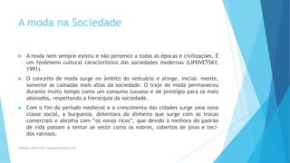 A moda na Sociedade
 A moda nem sempre existiu e não pertence a todas as épocas e civilizações. É
um fenômeno cultural característico das sociedades modernas (LIPOVETSKY,
1991).
 O conceito de moda surge no âmbito do vestuário e atinge, inicial- mente,
somente as camadas mais altas da sociedade. O traje de moda permaneceu
durante muito tempo como um consumo luxuoso e de prestígio para os mais
abonados, respeitando a hierarquia da sociedade.
 Com o fim do período medieval e o crescimento das cidades surge uma nova
classe social, a burguesia, detentora do dinheiro que surge com as trocas
comerciais e abrolha com “os novos ricos”, que devido à melhora do padrão
de vida passam a tentar se vestir como os nobres, cobertos de joias e teci-
dos valiosos.
Professor-Danilo Pires- danilospires@gmail.com
 