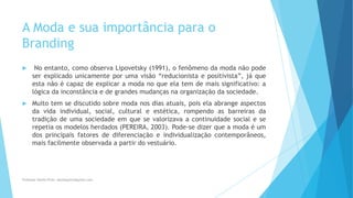 A Moda e sua importância para o
Branding
 No entanto, como observa Lipovetsky (1991), o fenômeno da moda não pode
ser explicado unicamente por uma visão “reducionista e positivista”, já que
esta não é capaz de explicar a moda no que ela tem de mais significativo: a
lógica da inconstância e de grandes mudanças na organização da sociedade.
 Muito tem se discutido sobre moda nos dias atuais, pois ela abrange aspectos
da vida individual, social, cultural e estética, rompendo as barreiras da
tradição de uma sociedade em que se valorizava a continuidade social e se
repetia os modelos herdados (PEREIRA, 2003). Pode-se dizer que a moda é um
dos principais fatores de diferenciação e individualização contemporâneos,
mais facilmente observada a partir do vestuário.
Professor-Danilo Pires- danilospires@gmail.com
 