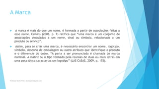 A Marca
 A marca é mais do que um nome, é formada a partir de associações feitas a
esse nome. Calkins (2006, p. 1) ratifica que “uma marca é um conjunto de
associações vinculadas a um nome, sinal ou símbolo, relacionado a um
produto ou serviço”.
 Assim, para se criar uma marca, é necessário encontrar um nome, logotipo,
símbolo, desenho de embalagem ou outro atributo que identifique o produto
e o diferencie do outro. “A parte a ser pronunciada é chamada de marca
nominal. A matriz ou o tipo formado pela reunião de duas ou mais letras em
uma peça única caracteriza um logotipo” (LAS CASAS, 2009, p. 192).
Professor-Danilo Pires- danilospires@gmail.com
 