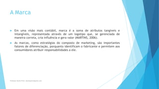 A Marca
 Em uma visão mais contábil, marca é a soma de atributos tangíveis e
intangíveis, representada através de um logotipo que, se gerenciada de
maneira correta, cria influência e gera valor (MARTINS, 2006).
 As marcas, como estratégias do composto de marketing, são importantes
fatores de diferenciação, porquanto identificam o fabricante e permitem aos
consumidores atribuir responsabilidades a ele.
Professor-Danilo Pires- danilospires@gmail.com
 