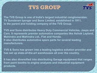 TVS GROUP
The TVS Group is one of India's largest industrial conglomerates.
TV Sundaram Iyengar and Sons Limited, established in 1911,
is the parent and holding company of the TVS Group.

TVS and Sons distributes Heavy Duty Commercial Vehicles, Jeeps and
Cars. It represents premier automotive companies like Ashok Leyland,
Mahindra and Mahindra Ltd., Fiat and Honda.
It also distributes automotive spare parts for several leading
manufacturers.

TVS & Sons has grown into a leading logistics solution provider and
has set up state-of-the-art warehouses all over the country.

It has also diversified into distributing Garage equipment that ranges
from paint booths to engine analyses and industrial equipment
products.
 