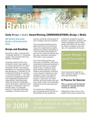 Branding Process
Carty Design + Media: Award Winning, COMMUNICATIONS, Design + Media
We believe that great                  essence, character and purpose of    customers, prospects, business
design is driven by great              your company and your products.      partners, regulators, analysts, the
                                                                            media, employees and all other
ideas.                                 The corporate branding process       groups that determine the viabil-
                                       affects all forms of communica-      ity of your company to do busi-
                                       tions, from advertising to public    ness. All corporate communica-
Design and Branding                    relations to product packaging. It
                                       is the intentional declaration of
Branding is often confused with        who you are, what you believe and
"corporate identity" or "corporate
image." They actually have very
                                       why your customers should put
                                       their faith in your products.
                                                                             Good design is
different meanings:
                                       Your brand distinguishes you
                                                                             good business.
Corporate identity refers to a         from your competitors. And most          — Thomas Watson Jr., IBM
company's name, logo, tagline —        importantly, corporate branding is
its visual expression or its "look."   the promise that your company
Corporate image is the public's        keeps to your customers, pros-
perception of a company, whether       pects, business partners, stock-
that perception is intended or not.    holders and employees. Investing     tions should work together to
Corporate branding, by contrast,       in your brand is investing in your   have a positive impact on famili-
is a business process — one that       company's future. The logic be-      arity and favorability.
is planned, strategically-focused      hind the impact of branding is
and integrated throughout the          simple: if consumers are more
organization. Branding estab-          familiar with your brand, they are   A Process for Success
lishes the direction, leadership,      more likely to feel more favorable
clarity of purpose, inspiration and    toward you and to purchase your      This is a proven and disciplined
energy for a company's most im-        product                              method for creating and imple-
portant asset, its corporate                                                menting an identity.
brand. If it has been effectively      To maximize its effectiveness,
managed, it should convey the          your corporate brand must be un-     Regardless of the client or the
                                       derstood by all key audiences:       project, the process remains the


 Volume 1 Issue 1 22.04.08             Image and perception help drive
          2008
                                       value; without an image there is
                                       no perception.         — Scott M. Davis
 