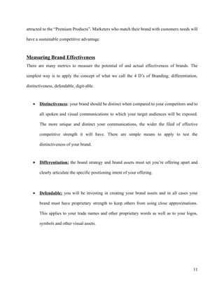 attracted to the “Premium Products”. Marketers who match their brand with customers needs will

have a sustainable competitive advantage.



Measuring Brand Effectiveness
There are many metrics to measure the potential of and actual effectiveness of brands. The

simplest way is to apply the concept of what we call the 4 D’s of Branding; differentiation,

distinctiveness, defendable, digit-able.



   •   Distinctiveness: your brand should be distinct when compared to your competitors and to

       all spoken and visual communications to which your target audiences will be exposed.

       The more unique and distinct your communications, the wider the filed of effective

       competitive strength it will have. There are simple means to apply to test the

       distinctiveness of your brand.



   •   Differentiation: the brand strategy and brand assets must set you’re offering apart and

       clearly articulate the specific positioning intent of your offering.



   •   Defendable: you will be investing in creating your brand assets and in all cases your

       brand must have proprietary strength to keep others from using close approximations.

       This applies to your trade names and other proprietary words as well as to your logos,

       symbols and other visual assets.




                                                                                           11
 