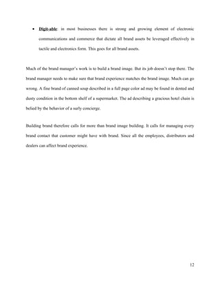 •   Digit-able: in most businesses there is strong and growing element of electronic

       communications and commerce that dictate all brand assets be leveraged effectively in

       tactile and electronics form. This goes for all brand assets.



Much of the brand manager’s work is to build a brand image. But its job doesn’t stop there. The

brand manager needs to make sure that brand experience matches the brand image. Much can go

wrong. A fine brand of canned soup described in a full page color ad may be found in dented and

dusty condition in the bottom shelf of a supermarket. The ad describing a gracious hotel chain is

belied by the behavior of a surly concierge.



Building brand therefore calls for more than brand image building. It calls for managing every

brand contact that customer might have with brand. Since all the employees, distributors and

dealers can affect brand experience.




                                                                                              12
 