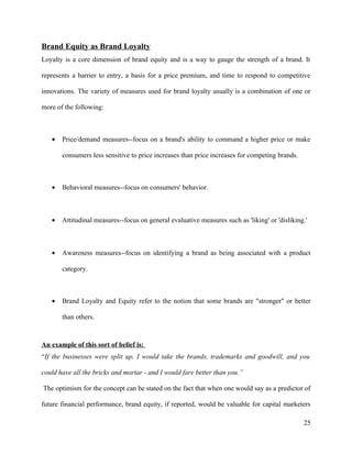 Brand Equity as Brand Loyalty
Loyalty is a core dimension of brand equity and is a way to gauge the strength of a brand. It

represents a barrier to entry, a basis for a price premium, and time to respond to competitive

innovations. The variety of measures used for brand loyalty usually is a combination of one or

more of the following:



   •   Price/demand measures--focus on a brand's ability to command a higher price or make

       consumers less sensitive to price increases than price increases for competing brands.



   •   Behavioral measures--focus on consumers' behavior.



   •   Attitudinal measures--focus on general evaluative measures such as 'liking' or 'disliking.'



   •   Awareness measures--focus on identifying a brand as being associated with a product

       category.



   •   Brand Loyalty and Equity refer to the notion that some brands are "stronger" or better

       than others.



An example of this sort of belief is:
“If the businesses were split up, I would take the brands, trademarks and goodwill, and you

could have all the bricks and mortar - and I would fare better than you.”

The optimism for the concept can be stated on the fact that when one would say as a predictor of

future financial performance, brand equity, if reported, would be valuable for capital marketers

                                                                                                25
 