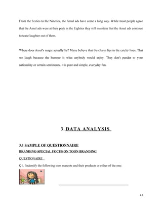 From the Sixties to the Nineties, the Amul ads have come a long way. While most people agree

that the Amul ads were at their peak in the Eighties they still maintain that the Amul ads continue

to tease laughter out of them.



Where does Amul's magic actually lie? Many believe that the charm lies in the catchy lines. That

we laugh because the humour is what anybody would enjoy. They don't pander to your

nationality or certain sentiments. It is pure and simple, everyday fun.




                                  3. DATA ANALYSIS


3.1 SAMPLE OF QUESTIONNAIRE
BRANDING-SPECIAL FOCUS ON TOON BRANDING

QUESTIONAIRE

Q1. Indentify the following toon mascots and their products or either of the one:




                                 ____________________________________________


                                                                                                43
 