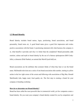 1.3 Brand Identity


Brand Identity includes brand names, logos, positioning, brand associations, and brand

personality, brand toons etc. A good brand name gives a good first impression and evokes

positive associations with the brand. A positioning statement tells what business the company is

in, what benefits it provides and why it is better than the completion? Brand personality adds

emotion, culture and myth to brand identity by the use of a famous spokesperson (Bill Cosby-

Jello), a character (Pink Panther), an animal (the Merrill lynch bull) etc.



Brand associations are the attributes that costumer thinks of when they hear or see the brand

name. McDonalds television are a series of one brand association after another, starting in yellow

arches in the low right corner of the screen and following with associations of Big Mac, Ronald

MacDonald, kids, happy meal, food quality etc. The first step in creating a brand for your

company is branding workshop.



How do we determine our Brand Identity?
Brand has been called the most powerful idea in commercial world, yet few companies create a

brand identity. Do you want your company’s brand identity created for you by competitors and


                                                                                                7
 