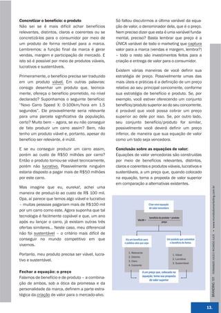 Concretizar o benefício: o produto                 Só faltou discutirmos a última variável da equa-
Não sei se é mais difícil achar benefícios         ção de valor, o denominador dela, que é o preço.
relevantes, distintos, claros e coerentes ou se    Nem preciso dizer que esta é uma variável funda-
concretizá-los para o consumidor por meio de       mental, preciso? Basta lembrar que preço é a
um produto de forma rentável para a marca.         ÚNICA variável de todo o marketing que captura
Lembremos: a função final da marca é gerar         valor para a marca (vendas e margem, lembra?)
vendas, margem e participação de mercado. E        – todo o resto são investimentos feitos para a
isto só é possível por meio de produtos viáveis,   criação e entrega de valor para o consumidor.
lucrativos e sustentáveis.
                                                   Existem várias maneiras de você definir sua
Primeiramente, o benefício precisa ser traduzido   estratégia de preço. Possivelmente umas das
em um produto viável. Em outras palavras:          mais úteis e práticas é a definição de um preço
consigo desenhar um produto que, tecnica-          relativo ao seu principal concorrente, conforme
mente, ofereça o benefício prometido, no nível     sua estratégia de benefício e produto. Se, por
declarado? Suponhamos o seguinte benefício:        exemplo, você estiver oferecendo um conjunto
“Novo Carro Speed X: 0-100km/hora em 1.5           benefício/produto superior ao do seu concorrente,
segundos”. Ele provavelmente seria relevante       é provável que você possa cobrar um preço
para uma parcela significativa da população,       superior ao dele por isso. Se, por outro lado,
certo? Muito bem – agora, se eu não conseguir      seu conjunto benefício/produto for similar,
de fato produzir um carro assim? Bem, não          possivelmente você deverá definir um preço
tenho um produto viável e, portanto, apesar do     inferior, de maneira que sua equação de valor
benefício ser relevante, é inútil.                 como um todo seja vencedora.

E se eu conseguir produzir um carro assim,         Conclusão sobre as equações de valor:
porém ao custo de R$50 milhões por carro?          Equações de valor vencedoras são construídas
Então o produto tornou-se viável tecnicamente,     por meio de benefícios relevantes, distintos,
porém não lucrativo. Possivelmente ninguém         claros e coerentes e produtos viáveis, lucrativos e
estaria disposto a pagar mais de R$50 milhões      sustentáveis, a um preço que, quando colocado
por este carro.                                    na equação, torna a proposta de valor superior
                                                   em comparação a alternativas existentes.
Mas imagine que eu, eureka!, achei uma




                                                                                                                                  BRANDING 101 FERNANDO JUCÁ E RICARDO JUCÁ         www.mundodomarke,ng.com.br
maneira de produzi-lo ao custo de R$ 100 mil.
Opa, aí parece que temos algo viável e lucrativo
– muitas pessoas pagariam mais de R$100 mil                                    Criar uma equação
                                                                               de valor vencedora
por um carro como este. Agora suponha que tal
tecnologia é facilmente copiável e que, um ano                                     benefício do produto + produto
                                                                    VALOR =
após eu lançar o carro, já existam outras três                                                 preço

ofertas similares... Neste caso, meu diferencial
não foi sustentável – o critério mais difícil de
conseguir no mundo competitivo em que                    Via um benefício para                      Um produto que concretize
                                                        o público-alvo que seja:                      o benefício de forma:
vivemos.
                                                           1. Relevante
Portanto, meu produto precisa ser viável, lucra-                                                          1. Viável
                                                           2. Distinto
                                                                                                          2. Lucrativa
tivo e sustentável.                                        3. Claro
                                                                                                          3. Sustentável
                                                           4. Coerente

Fechar a equação: o preço                                                A um preço que, colocado na
                                                                         equação, torna sua proposta
Falamos de benefício e de produto – a combina-
                                                                              de valor superior
ção de ambos, sob a ótica da promessa e da
personalidade da marca, definem a parte estra-
tégica da criação de valor para o mercado-alvo.


                                                                                                                                13.
 