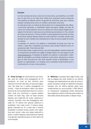 Exemplo:
             Um bom exemplo de boca a boca vem da Coca-Cola, que identificou em 2006
             que um dos hits no You Tube eram vídeos que mostravam jovens colocando
             uma pastilha de Mentos dentro da garrafa de Coca-Cola, para que a bebida
             subisse imediatamente como um chafariz, parecendo uma fonte.
             Ao invés de se opor ou mostrar-se descontente com a popularidade dos vídeos,
             a Coca-Cola aproveitou a visibilidade obtida para gerar tráfego nos sites da
             marca. Em outras palavras, houve um esforço de comunicação dirigida para o
             target a fim de levar a marca aos consumidores que já estavam on line, através
             da compra de banners. E houve também a participação da Coca-Cola em sites
             de terceiros, falando desses vídeos de modo autêntico e humilde, dando mais
             atenção ao bom trabalho dos realizadores do vídeo do que ao papel da marca
             no mesmo.
             A proposta, em resumo, era celebrar a criatividade do grupo que criou os
             vídeos, o Eepy Bird, e daqueles que fizeram suas versões caseiras como um
             exemplo do lado “Coca-Cola da Vida”.
             No final das contas, a ação se tornou uma promoção global, ativada através de
             um lançamento simultâneo em inglês no Google Vídeo e em oito línguas no site
             www.cocacola.com. A proposta do desafio era celebrar a criatividade, a liber-
             dade de expressão e os artistas amadores mundo afora, reforçando a mensa-
             gem do lado Coca-Cola da vida. Este exemplo retrata a flexibilidade e uma
             aposta na originalidade e na ousadia como condições fundamentais para a
             construção de um boca a boca positivo.




G – Poder de fogo: de nada adianta, por exem-         H – Métricas: o sucesso não é algo intuído, não




                                                                                                           BRANDING 101 FERNANDO JUCÁ E RICARDO JUCÁ         www.mundodomarke,ng.com.br
plo, você ter criado uma propaganda de TV             são os elogios que você recebe ou um prêmio
excelente, se você só tem dinheiro para               entregue aos idealizadores da ação de comuni-
colocá-la no ar por três dias, em poucos progra-      cação. Sucesso é atingir os objetivos buscados.
mas. Ela pode ser a melhor propaganda do              Sucesso vem do retorno gerado pelos seus
mundo – nada vai acontecer. Assim, seu plane-         investimentos em comunicação, o ROI (Return
jamento de comunicação deve levar em conta o          on Investment). Estabeleça então claramente
todo: onde vou comunicar e quanto poderei             seus objetivos e defina métricas para avaliar se
investir. Ao fazer isso, você vai estar sempre        eles estão sendo alcançados. E depois meça.
lidando com trade-offs de custo, cobertura e
impacto. Exemplo: uma boa propaganda colo-
cada em TV aberta tem grande cobertura e
qualidade, mas custa muito. A mesma propa-
ganda colocada em TV a cabo terá a mesma
qualidade e custará menos, porém com cober-
tura bem menor. Lidar com estes trade-offs e
achar o melhor balanço custo-cobertura-impacto
é de grande importância para um bom plano de
comunicação.



                                                                                                         19.
 