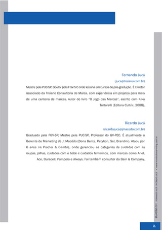 Fernando Jucá
                                                                  (juca@troiano.com.br)
Mestre pela PUC-SP, Doutor pela FGV-SP, onde leciona em cursos de pós-gradução. É Diretor
Associado da Troiano Consultoria de Marca, com experiência em projetos para mais
de uma centena de marcas. Autor do livro “O Jogo das Marcas”, escrito com Kiko
                                                       Tortorelli (Editora Cultrix, 2008).




                                                                          Ricardo Jucá
                                                         (ricardojuca@jmacedo.com.br)
Graduado pela FGV-SP, Mestre pela PUC-SP, Professor do GV-PEC. É atualmente o




                                                                                              BRANDING 101 FERNANDO JUCÁ E RICARDO JUCÁ         www.mundodomarke,ng.com.br
Gerente de Marketing da J. Macêdo (Dona Benta, Petybon, Sol, Brandini). Atuou por
6 anos na Procter & Gamble, onde gerenciou as categorias de cuidados com as
roupas, pilhas, cuidados com o bebê e cuidados femininos, com marcas como Ariel,
        Ace, Duracell, Pampers e Always. Foi também consultor da Bain & Company.




                                                                                             2.
 