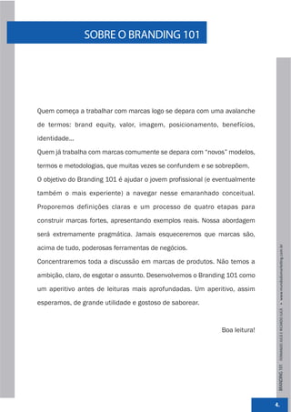 SOBRE O BRANDING 101




Quem começa a trabalhar com marcas logo se depara com uma avalanche

de termos: brand equity, valor, imagem, posicionamento, benefícios,

identidade...

Quem já trabalha com marcas comumente se depara com “novos” modelos,
termos e metodologias, que muitas vezes se confundem e se sobrepõem.

O objetivo do Branding 101 é ajudar o jovem profissional (e eventualmente

também o mais experiente) a navegar nesse emaranhado conceitual.

Proporemos definições claras e um processo de quatro etapas para

construir marcas fortes, apresentando exemplos reais. Nossa abordagem

será extremamente pragmática. Jamais esqueceremos que marcas são,

acima de tudo, poderosas ferramentas de negócios.



                                                                             BRANDING 101 FERNANDO JUCÁ E RICARDO JUCÁ         www.mundodomarke,ng.com.br
Concentraremos toda a discussão em marcas de produtos. Não temos a

ambição, claro, de esgotar o assunto. Desenvolvemos o Branding 101 como
um aperitivo antes de leituras mais aprofundadas. Um aperitivo, assim

esperamos, de grande utilidade e gostoso de saborear.



                                                             Boa leitura!




                                                                            4.
 