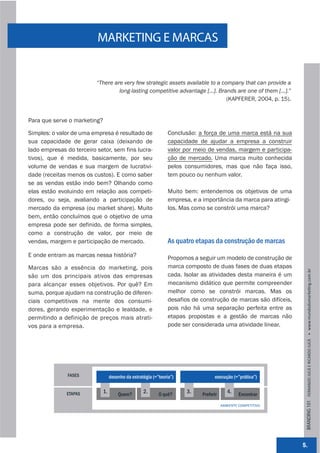 MARKETING E MARCAS


                          “There are very few strategic assets available to a company that can provide a
                                   long-lasting competitive advantage [...]. Brands are one of them [...].”
                                                                                (KAPFERER, 2004, p. 15).


Para que serve o marketing?

Simples: o valor de uma empresa é resultado de                   Conclusão: a força de uma marca está na sua
sua capacidade de gerar caixa (deixando de                       capacidade de ajudar a empresa a construir
lado empresas do terceiro setor, sem fins lucra-                 valor por meio de vendas, margem e participa-
tivos), que é medida, basicamente, por seu                       ção de mercado. Uma marca muito conhecida
volume de vendas e sua margem de lucrativi-                      pelos consumidores, mas que não faça isso,
dade (receitas menos os custos). E como saber                    tem pouco ou nenhum valor.
se as vendas estão indo bem? Olhando como
elas estão evoluindo em relação aos competi-                     Muito bem: entendemos os objetivos de uma
dores, ou seja, avaliando a participação de                      empresa, e a importância da marca para atingi-
mercado da empresa (ou market share). Muito                      los. Mas como se constrói uma marca?
bem, então concluímos que o objetivo de uma
empresa pode ser definido, de forma simples,
como a construção de valor, por meio de
vendas, margem e participação de mercado.                        As quatro etapas da construção de marcas
E onde entram as marcas nessa história?                          Propomos a seguir um modelo de construção de
Marcas são a essência do marketing, pois                         marca composto de duas fases de duas etapas




                                                                                                                   BRANDING 101 FERNANDO JUCÁ E RICARDO JUCÁ         www.mundodomarke,ng.com.br
são um dos principais ativos das empresas                        cada. Isolar as atividades desta maneira é um
para alcançar esses objetivos. Por quê? Em                       mecanismo didático que permite compreender
suma, porque ajudam na construção de diferen-                    melhor como se constrói marcas. Mas os
ciais competitivos na mente dos consumi-                         desafios de construção de marcas são difíceis,
dores, gerando experimentação e lealdade, e                      pois não há uma separação perfeita entre as
permitindo a definição de preços mais atrati-                    etapas propostas e a gestão de marcas não
vos para a empresa.                                              pode ser considerada uma atividade linear.




               FASES               desenho da estratégia (=”teoria”)               execução (=”prática”)


              ETAPAS          1.       Quem?
                                                    2.      O quê?
                                                                        3.   Preferir
                                                                                           4.    Encontrar

                                                                                        AMBIENTE COMPETITIVO




                                                                                                                  5.
 