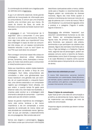 E a combinação do símbolo com o logotipo pode   descritivas e persuasivas sobre a marca, colabo-
ser definida como a logomarca.                  rando para a fixação e o reconhecimento dela.
                                                Slogans podem ser construídos de diversas
A cor é um elemento essencial, tendo grande     maneiras. Alguns dos mais fortes ajudam a
potencial de transmissão de informação para     construir a lembrança da marca por meio de um
os consumidores. É comum que uma empresa        jogo de palavras com o nome da marca (“Não é
escolha uma cor-chave para sua marca. Os        uma Brastemp”) ou promovendo ligações entre
casos do branco de Dove, do verde da            o produto e a categoria (“Iogurte é saúde.
Heineken e do amarelo da Kodak ilustram bem     Iogurte é Danone.”).
esse ponto.

A embalagem é um “mini-comercial de 5           Personagens são símbolos “especiais”, que
segundos” para o consumidor. É uma (para        assumem características humanas ou da vida
não dizer a única) mídia permanente. Precisa    real. Podem ser animações/mascotes ou
dizer algo mais sobre sua importância? Uma      figuras reais. No primeiro caso, são persona-
boa embalagem é capaz de dizer ao consumi-      gens ficcionais, que possuem vida própria,
dor três coisas, em um espaço normalmente       sentimentos e que participam do cotidiano das
bastante reduzido: o que eu sou? Quem eu        pessoas. Alguns dos exemplos mais fortes são o
sou? Por que você deve me comprar?              Tony, o Tigre da Kellog’s, e o Toddynho. Figuras
                                                reais, segundo tipo de personagem, podem ser
Para conseguir comunicar essas três coisas em   pessoas comuns (como o baixinho da Kaiser),
embalagens, devem-se utilizar diferentes        celebridades (como Zezé di Camargo e Luciano
formas, tamanhos, cores, ilustrações e mensa-   e as Lojas Marabraz) e experts (como quando
gens, do modo mais atrativo para o consumidor   um dentista apoia o lançamento de uma escova
e viável/lucrativo para a marca.                de dente).

Dada sua importância, existem testes bastante
sofisticados para se avaliar a força de uma
                                                Quero levar esta celebridade pra casa!
embalagem. Num deles, consumidores são
convidados a olhar uma gôndola-teste (que       A marca C&A desenvolveu parcerias bastante
busca reproduzir uma gôndola real, por exem-    interessantes com celebridades. Gisele Bündchen,




                                                                                                       BRANDING 101 FERNANDO JUCÁ E RICARDO JUCÁ         www.mundodomarke,ng.com.br
plo, de um supermercado) e, enquanto fazem      por exemplo, ajudou a associar à marca C&A percep-
isso, uma câmera associada a um computador      ções positivas como glamour, autoridade em moda,
                                                sucesso internacional, entre outras.
registra que embalagens foram olhadas, em
que ordem, e quanto tempo foi gasto para
observar cada uma. Com base nos resultados, a
empresa pode concluir se a embalagem está       Passo 3: Ações de comunicação
chamando a atenção do consumidor – o primeiro   Ação! Você já tem uma ideia de comunicação e
passo para que ele compre o produto.            já definiu os elementos da marca. Agora é hora
                                                de implementar sua estratégia por meio de
Apesar da grande importância da embalagem,
                                                ações de comunicação.
como visto acima, tende-se a dar menor
importância a ela em comparação a outros
                                                Propomos alguns conceitos que devem nortear
aspectos da construção de marca; talvez por
                                                este trabalho:
esta atividade ser considerada menos “glamou-
rosa” do que, por exemplo, o desenvolvimento
de uma propaganda. Não cometa este erro!

Vamos aos slogans e personagens. Slogans
são frases curtas que comunicam informações


                                                                                                     17.
 