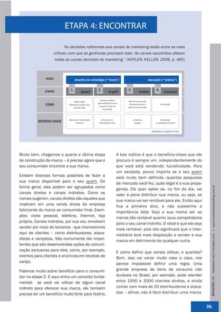 ETAPA 4: ENCONTRAR

                           “As decisões referentes aos canais de marketing estão entre as mais
                   críticas com que as gerências precisam lidar. Os canais escolhidos afetam
                       todas as outras decisões de marketing.” (KOTLER; KELLER, 2006, p. 465)



               FASES                 desenho da estratégia (=”teoria”)                                         execução (=”prática”)


              ETAPAS           1.           Quem?
                                                         2.           O quê?
                                                                                       3.           Preferir
                                                                                                                     4.       Encontrar

                                                           Promessa central e 
                                   Segmentação                                          Idéia de comunicação
                                                         personalidade da marca
               COMO           Deﬁnição do público‐alvo
                                                          Equação de valor do 
                                                                                        Elementos da marca                Distribuição
                                    Caracterização                                     Ações de comunicação
                                                              consumidor




                              Baseado em necessidades        Vencedoras vs.                 Lembrança                    Distribuição
          MEDIDAS-CHAVE              Suﬁciente            alterna,va(s)‐chave                Imagem                 Lucra,vidade do cliente



                                                                                                                 AMBIENTE COMPETITIVO




Muito bem, chegamos a quarta e última etapa                                      A boa notícia é que o benefício-chave que ele
de construção da marca – é preciso agora que o                                   procura é sempre um, independentemente do
seu consumidor encontre a sua marca.                                             que você está vendendo: lucratividade. Para
                                                                                 um varejista, pouco importa se o seu quem
Existem diversas formas possíveis de fazer a                                     está muito bem definido, quantas pesquisas
sua marca disponível para o seu quem. De                                         de mercado você fez, quão legal é a sua propa-
forma geral, eles podem ser agrupados como




                                                                                                                                                BRANDING 101 FERNANDO JUCÁ E RICARDO JUCÁ         www.mundodomarke,ng.com.br
                                                                                 ganda. Ele quer saber se, no fim do dia, vai
canais diretos e canais indiretos. Como os                                       valer à pena distribuir sua marca, ou seja, se
nomes sugerem, canais diretos são aqueles que                                    sua marca vai ser rentável para ele. Então aqui
implicam em uma venda direta da empresa                                          fica a primeira dica, e não subestime a
fabricante da marca ao consumidor final. Exem-                                   importância dela: faça a sua marca ser ao
plos: visita pessoal, telefone, Internet, loja                                   menos tão rentável quanto seus competidores
própria. Canais indiretos, por sua vez, envolvem                                 para o seu canal indireto. O ideal é que ela seja
vender por meio de terceiros - que chamaremos                                    mais rentável, pois isto significará que o inter-
aqui de clientes – como distribuidores, ataca-                                   mediário terá mais disposição a vender a sua
distas e varejistas. São comumente tão impor-                                    marca em detrimento de qualquer outra.
tantes que são desenvolvidas ações de comuni-
cação exclusivas para eles, como, por exemplo,                                   E como defino que canais utilizar, e quantos?
eventos para clientes e anúncios em revistas de                                  Bom, isso vai variar muito caso a caso, nos
varejo.                                                                          parece impossível definir uma regra. Uma
Falamos muito sobre benefício para o consumi-                                    grande empresa de bens de consumo não
dor na etapa 2. E aqui entra um conceito funda-                                  duráveis no Brasil, por exemplo, pode atender
mental: se você vai utilizar de algum canal                                      entre 1000 e 3000 clientes diretos, e ainda
indireto para oferecer sua marca, ele também                                     contar com mais de 20 distribuidores e ataca-
precisa ter um benefício muito forte para fazê-lo.                               dos – afinal, não é fácil distribuir uma marca


                                                                                                                                              20.
 