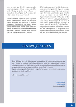 para os mais de 300.000 supermercados                 Difícil imaginar ela sendo vendida diretamente a
existentes no país. A Natura, por sua vez, só faz     cada consumidor potencial. Segundo princípio:
venda direta, e conta com milhares de                 lucratividade da marca. Diferentes canais vão
“consultoras-Natura” para tal. A Amazon, com          exigir diferentes lucratividades para trabalhar
outro modelo, só vende por Internet.                  com a sua marca – a sua decisão final vai
                                                      depender da lucratividade relativa das opções
Embora, portanto, a decisão acima seja com-           disponíveis. Terceiro: a imagem da marca. O
plexa e varie conforme o caso, três princípios        canal indireto afeta a imagem da sua marca de
básicos norteiam esta definição. O primeiro:          várias formas (política de preços, exposição da
dispersão e tamanho do seu quem. Quanto               marca, estoque disponível), especialmente o
maiores forem esses fatores, mais difícil será        varejista (último elo entre você e o seu consumi-
atender o consumidor somente da forma direta,         dor). Em outras palavras, a imagem da marca
que tende a ser mais custosa. Pense em uma            pode ser afetada pela imagem e práticas do vare-
marca de molhos de tomate, por exemplo.               jista, que deve ser selecionado com cuidado.




                          OBSERVAÇÕES FINAIS



        Como já foi dito por Kevin Keller, famoso autor de livros de marketing, construir marcas
        não é ciência de foguetes. A dificuldade é trazer a teoria para a prática, por meio de




                                                                                                            BRANDING 101 FERNANDO JUCÁ E RICARDO JUCÁ         www.mundodomarke,ng.com.br
        estratégias vencedoras e, principalmente, de uma execução de qualidade, ao mesmo
        tempo em que outras marcas competidoras tentam fazer o mesmo.
        Espero que este guia tenha ajudado a organizar um pouco os principais conceitos da
        gestão de marcas de produtos.

        Mão na massa e boa sorte!




                                                                                Fernando Jucá
                                                                                  Ricardo Jucá
                                                                            Setembro de 2009




                                                                                                          21.
 