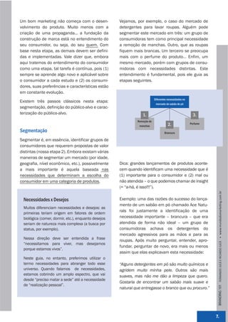 Um bom marketing não começa com o desen-             Vejamos, por exemplo, o caso do mercado de
volvimento do produto. Muito menos com a             detergentes para lavar roupas. Alguém pode
criação de uma propaganda... a fundação da           segmentar este mercado em três: um grupo de
construção de marca está no entendimento do          consumidoras tem como principal necessidade
seu consumidor, ou seja, do seu quem. Com            a remoção de manchas. Outro, que as roupas
base nesta etapa, as demais devem ser defini-        fiquem mais brancas. Um terceiro se preocupa
das e implementadas. Vale dizer que, embora          mais com o perfume do produto... Enfim, um
aqui tratemos do entendimento do consumidor          mesmo mercado, porém com grupos de consu-
como uma etapa, tal tarefa é contínua, pois (1)      midoras com necessidades distintas. Este
sempre se aprende algo novo e aplicável sobre        entendimento é fundamental, pois ele guia as
o consumidor a cada estudo e (2) os consumi-         etapas seguintes.
dores, suas preferências e características estão
em constante evolução.
                                                                           Diferentes necessidades no
Existem três passos clássicos nesta etapa:
                                                                            mercado de sabão de pó
segmentação, definição do público-alvo e carac-
terização do público-alvo.                                       1.                                       3.
                                                              Remoção de
                                                               manchas                2.                Perfume

Segmentação                                                                        Brancura

Segmentar é, em essência, identificar grupos de
consumidores que requerem propostas de valor
distintas (nossa etapa 2). Embora existam várias
maneiras de segmentar um mercado (por idade,
geografia, nível econômico, etc.), possivelmente     Dica: grandes lançamentos de produtos aconte-
a mais importante é aquela baseada nas               cem quando identificam uma necessidade que é
necessidades que determinam a escolha do             (1) importante para o consumidor e (2) mal ou
consumidor em uma categoria de produtos.             não atendida – o que podemos chamar de insight
                                                     (= “a-há, é isso!!!”).




                                                                                                                   BRANDING 101 FERNANDO JUCÁ E RICARDO JUCÁ         www.mundodomarke,ng.com.br
 Necessidades x Desejos                              Exemplo: uma das razões do sucesso do lança-
                                                     mento de um sabão em pó chamado Ace Natu-
 Muitos diferenciam necessidades e desejos: as
                                                     rals foi justamente a identificação de uma
 primeiras teriam origem em fatores de ordem
 biológica (comer, dormir, etc.), enquanto desejos   necessidade importante – brancura – que era
 seriam de natureza mais complexa (a busca por       atendida de forma não ideal – um grupo de
 status, por exemplo).                               consumidoras achava os detergentes do
                                                     mercado agressivos para as mãos e para as
 Nessa direção deve ser entendida a frase
                                                     roupas. Após muito perguntar, entender, apro-
 “necessitamos para viver, mas desejamos
                                                     fundar, perguntar de novo, era mais ou menos
 porque estamos vivos”.
                                                     assim que elas explicavam esta necessidade:
 Neste guia, no entanto, preferimos utilizar o
 termo necessidades para abranger todo esse          “Alguns detergentes em pó são muito químicos e
 universo. Quando falamos de necessidades,           agridem muito minha pele. Outros são mais
 estamos cobrindo um amplo espectro, que vai         suaves, mas não me dão a limpeza que quero.
 desde “preciso matar a sede” até a necessidade
                                                     Gostaria de encontrar um sabão mais suave e
 de “realização pessoal”.
                                                     natural que entregasse o branco que eu procuro.”




                                                                                                                  7.
 