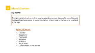 4 Brand Element
A ) Name
The right name is timeless, tireless, easy to say and remember; it stands for something, and
facilitates brand extensions. Its sound has rhythm. It looks great in the text of an email and
in the logo.
• Founder
• Descriptive
• Fabricated
• Metaphor
• Acronym
• Magic spell
• Combinations of the above
Types of Name:
 