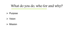 What do you do, who for and why?
 Purpose
 Vision
 Mission
 