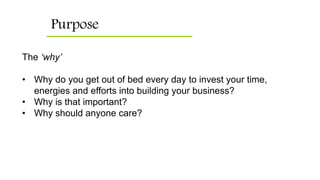 Purpose
The ‘why’
• Why do you get out of bed every day to invest your time,
energies and efforts into building your business?
• Why is that important?
• Why should anyone care?
 