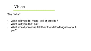 Vision
The ‘What’
• What is it you do, make, sell or provide?
• What is it you don’t do?
• What would someone tell their friends/colleagues about
you?
 
