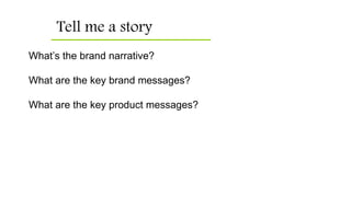 Tell me a story
What’s the brand narrative?
What are the key brand messages?
What are the key product messages?
 