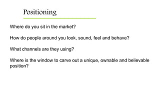 Positioning
Where do you sit in the market?
How do people around you look, sound, feel and behave?
What channels are they using?
Where is the window to carve out a unique, ownable and believable
position?
 