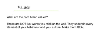 Values
What are the core brand values?
These are NOT just words you stick on the wall. They underpin every
element of your behaviour and your culture. Make them REAL.
 