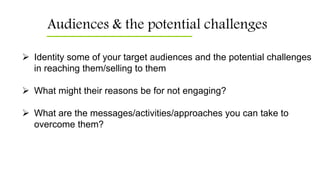 Audiences & the potential challenges
 Identity some of your target audiences and the potential challenges
in reaching them/selling to them
 What might their reasons be for not engaging?
 What are the messages/activities/approaches you can take to
overcome them?
 
