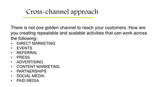 Cross-channel approach
There is not one golden channel to reach your customers. How are
you creating repeatable and scalable activities that can work across
the following:
• DIRECT MARKETING
• EVENTS
• REFERRAL
• PRESS
• ADVERTISING
• CONTENT MARKETING
• PARTNERSHIPS
• SOCIAL MEDIA
• PAID MEDIA
 