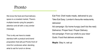 Pronto
Eat First: Chef made meals, delivered to you
Take Eat Easy: London’s favourite restaurants,
delivered
Ad campaign: Go home hungry (we’ll do the rest)
Deliveroo: Proper food. Proper Delivery
Ad campaign: From our chefs to your door
Godo: Food that delivers emotions
Maple: Stay in, eat up
We know the food and food delivery
space is a crowded market. There’s
multiple brands vying for people’s
attention and all with a very similar
message.
This is why we have to create
standout with a product and brand
proposition that will put Pronto front of
mind for Londoners when deciding
what to eat for lunch or dinner.
 